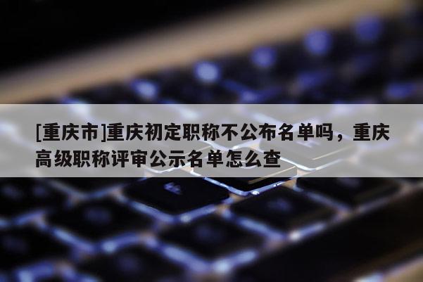 [重慶市]重慶初定職稱不公布名單嗎，重慶高級職稱評審公示名單怎么查