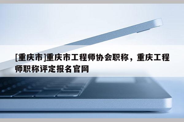 [重慶市]重慶市工程師協(xié)會職稱，重慶工程師職稱評定報名官網(wǎng)