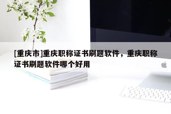 [重慶市]重慶職稱證書刷題軟件，重慶職稱證書刷題軟件哪個(gè)好用