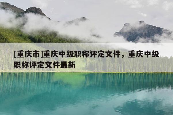 [重慶市]重慶中級職稱評定文件，重慶中級職稱評定文件最新