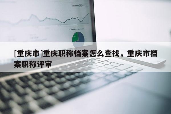 [重慶市]重慶職稱檔案怎么查找，重慶市檔案職稱評審