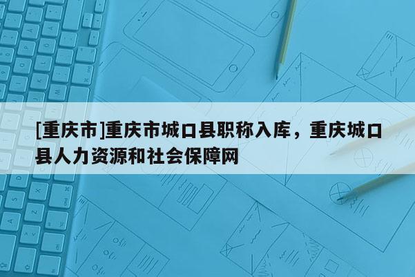 [重慶市]重慶市城口縣職稱入庫，重慶城口縣人力資源和社會保障網(wǎng)