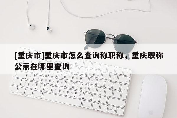 [重慶市]重慶市怎么查詢稱職稱，重慶職稱公示在哪里查詢