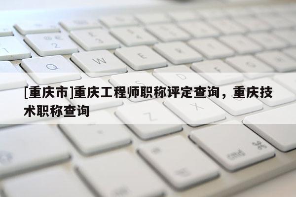 [重慶市]重慶工程師職稱評定查詢，重慶技術(shù)職稱查詢