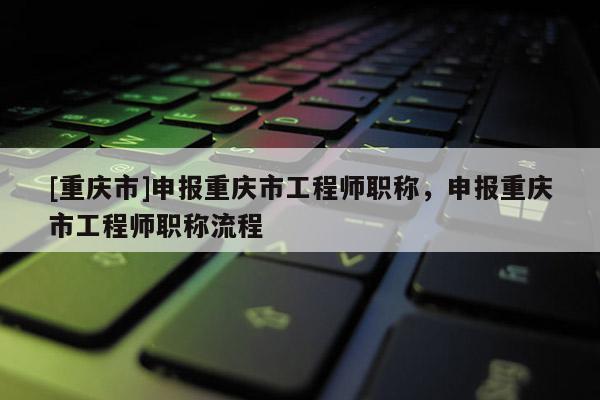 [重慶市]申報(bào)重慶市工程師職稱，申報(bào)重慶市工程師職稱流程