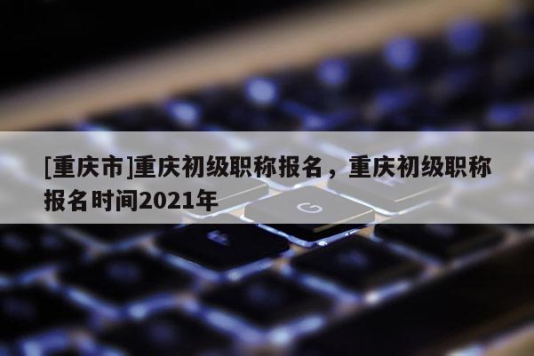 [重慶市]重慶初級職稱報名，重慶初級職稱報名時間2021年