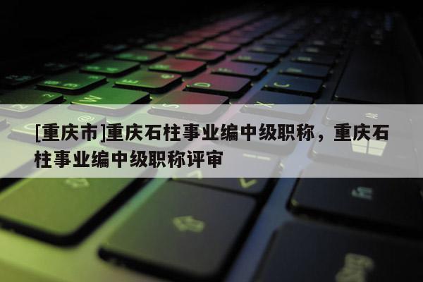 [重慶市]重慶石柱事業(yè)編中級職稱，重慶石柱事業(yè)編中級職稱評審