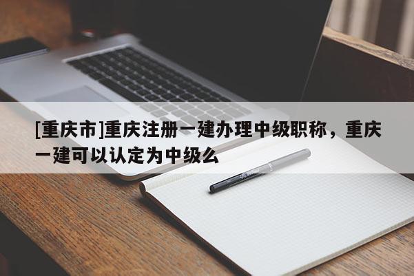 [重慶市]重慶注冊一建辦理中級職稱，重慶一建可以認定為中級么