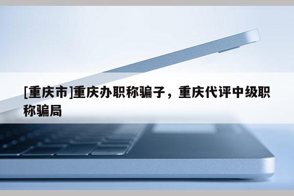 [重慶市]重慶辦職稱騙子，重慶代評中級(jí)職稱騙局