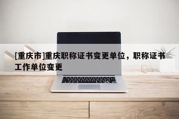 [重慶市]重慶職稱證書(shū)變更單位，職稱證書(shū)工作單位變更