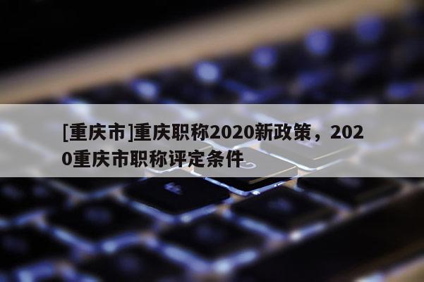 [重慶市]重慶職稱2020新政策，2020重慶市職稱評(píng)定條件