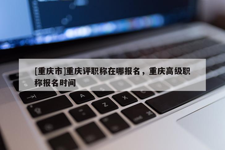 [重慶市]重慶評職稱在哪報(bào)名，重慶高級職稱報(bào)名時(shí)間