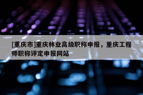 [重慶市]重慶林業(yè)高級(jí)職稱申報(bào)，重慶工程師職稱評(píng)定申報(bào)網(wǎng)站