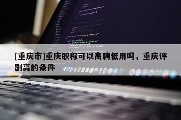 [重慶市]重慶職稱可以高聘低用嗎，重慶評副高的條件