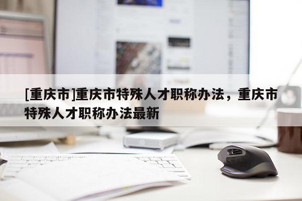 [重慶市]重慶市特殊人才職稱辦法，重慶市特殊人才職稱辦法最新