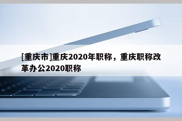 [重慶市]重慶2020年職稱，重慶職稱改革辦公2020職稱