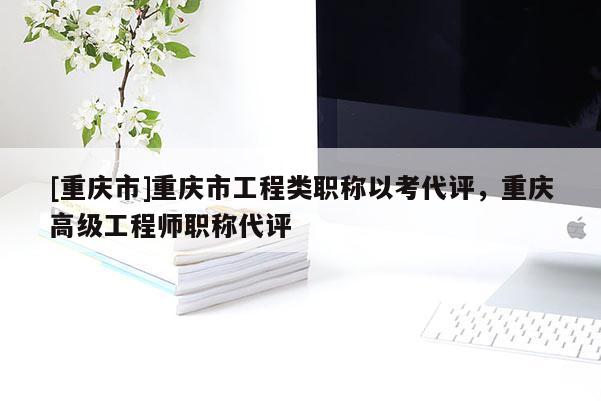 [重慶市]重慶市工程類職稱以考代評，重慶高級工程師職稱代評