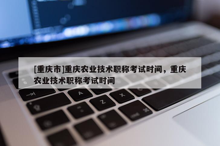 [重慶市]重慶農(nóng)業(yè)技術職稱考試時間，重慶農(nóng)業(yè)技術職稱考試時間