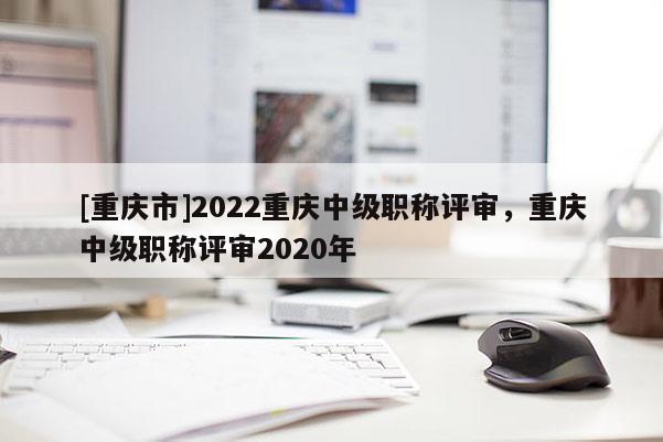 [重慶市]2022重慶中級職稱評審，重慶中級職稱評審2020年