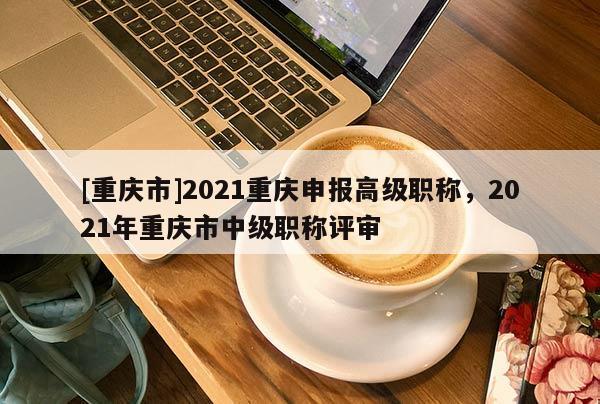 [重慶市]2021重慶申報高級職稱，2021年重慶市中級職稱評審