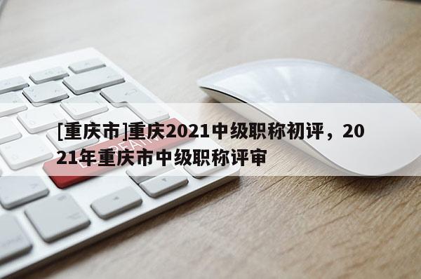 [重慶市]重慶2021中級職稱初評，2021年重慶市中級職稱評審