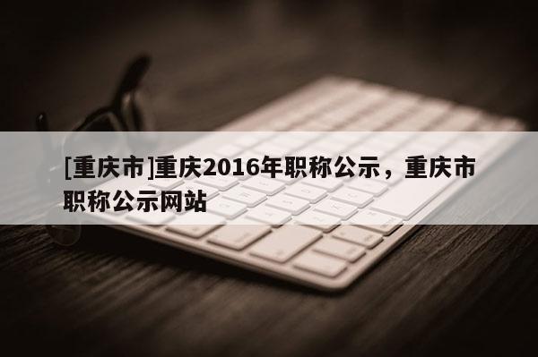 [重慶市]重慶2016年職稱公示，重慶市職稱公示網(wǎng)站