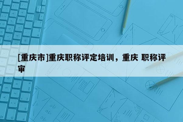 [重慶市]重慶職稱評定培訓(xùn)，重慶 職稱評審