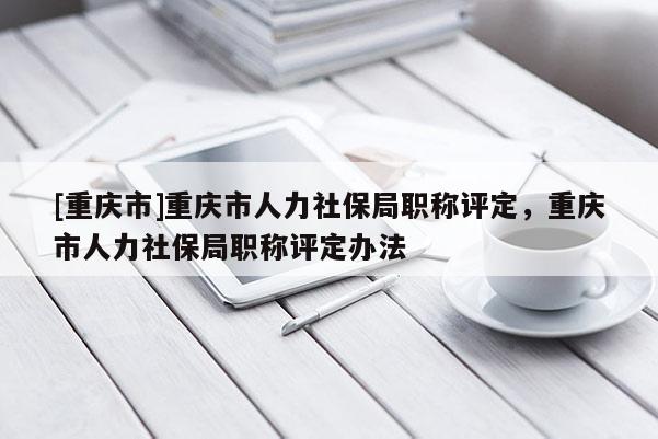 [重慶市]重慶市人力社保局職稱評定，重慶市人力社保局職稱評定辦法