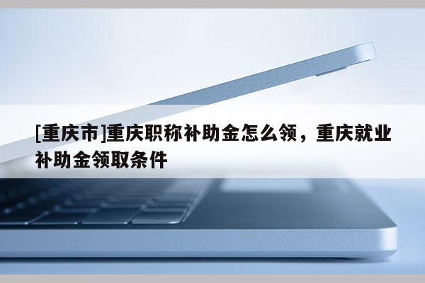 [重慶市]重慶職稱補助金怎么領(lǐng)，重慶就業(yè)補助金領(lǐng)取條件