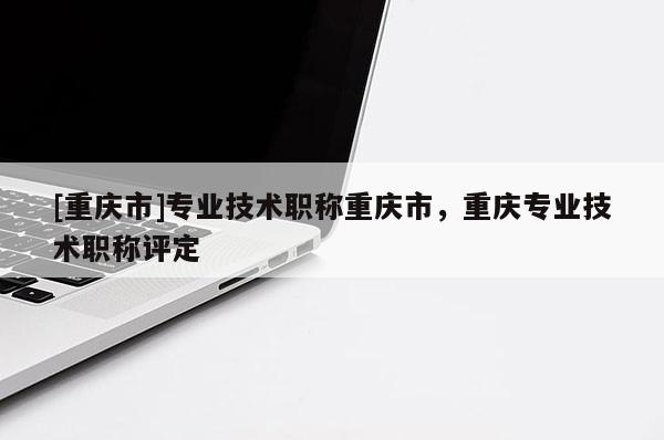 [重慶市]專業(yè)技術職稱重慶市，重慶專業(yè)技術職稱評定