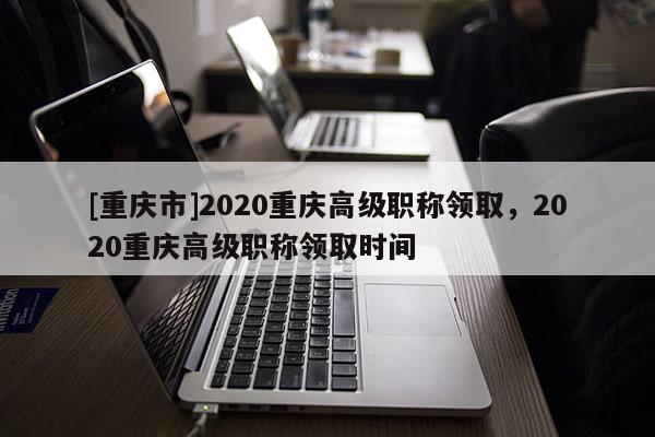 [重慶市]2020重慶高級職稱領(lǐng)取，2020重慶高級職稱領(lǐng)取時間