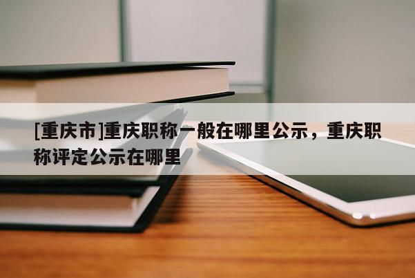 [重慶市]重慶職稱一般在哪里公示，重慶職稱評(píng)定公示在哪里