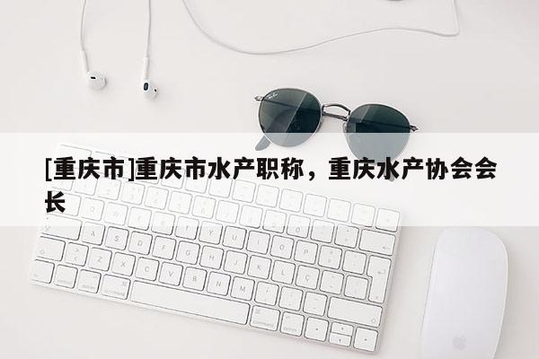 [重慶市]重慶市水產(chǎn)職稱，重慶水產(chǎn)協(xié)會會長