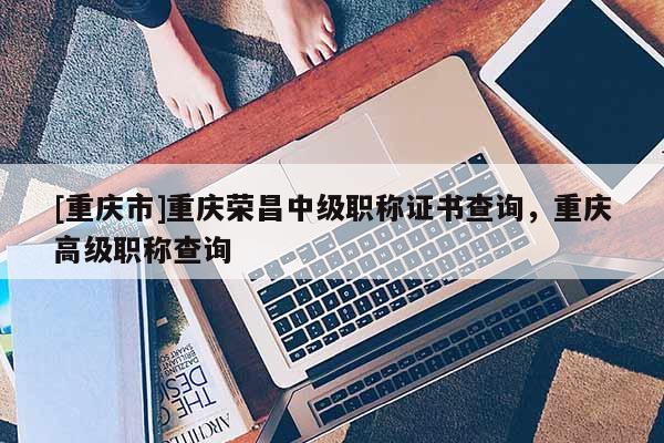 [重慶市]重慶榮昌中級職稱證書查詢，重慶高級職稱查詢