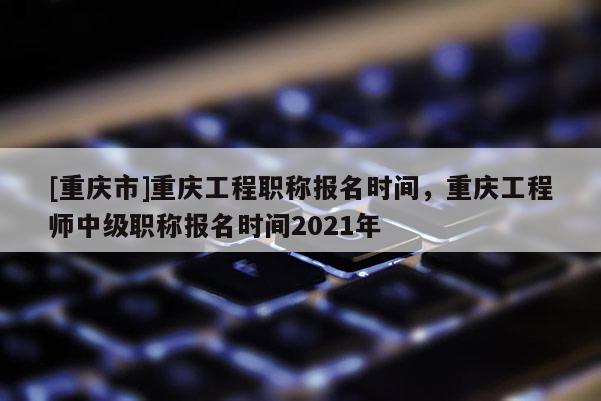 [重慶市]重慶工程職稱報名時間，重慶工程師中級職稱報名時間2021年