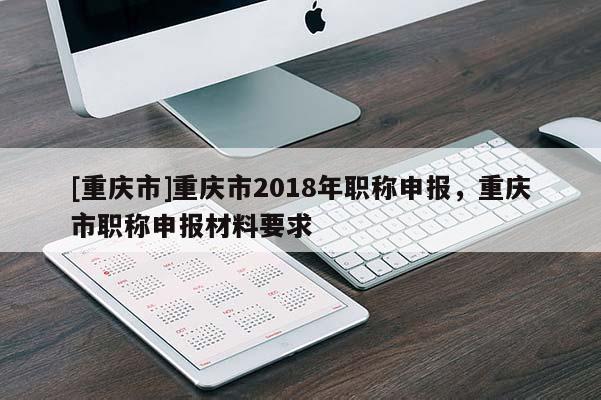 [重慶市]重慶市2018年職稱申報，重慶市職稱申報材料要求