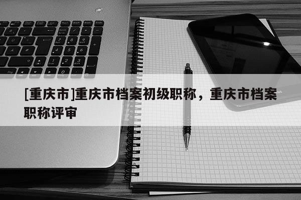 [重慶市]重慶市檔案初級(jí)職稱(chēng)，重慶市檔案職稱(chēng)評(píng)審