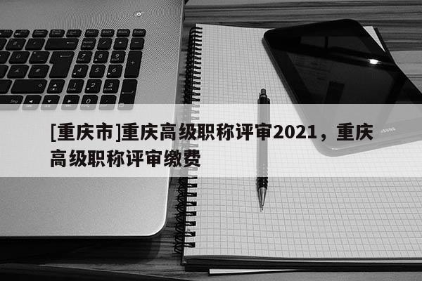 [重慶市]重慶高級(jí)職稱評(píng)審2021，重慶高級(jí)職稱評(píng)審繳費(fèi)