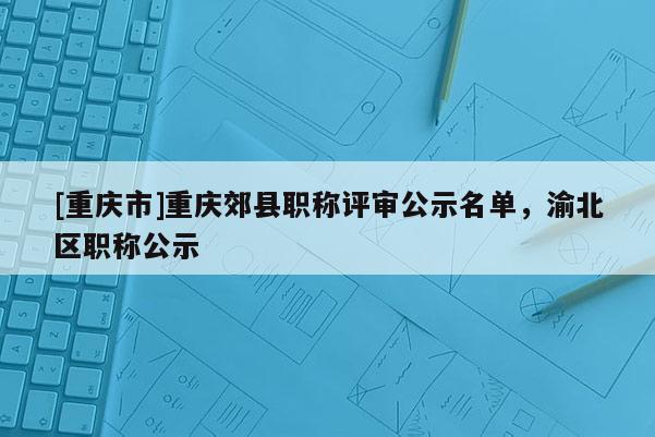 [重慶市]重慶郊縣職稱評審公示名單，渝北區(qū)職稱公示