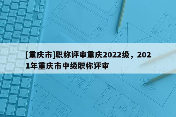 [重慶市]職稱評審重慶2022級，2021年重慶市中級職稱評審