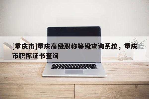 [重慶市]重慶高級職稱等級查詢系統(tǒng)，重慶市職稱證書查詢