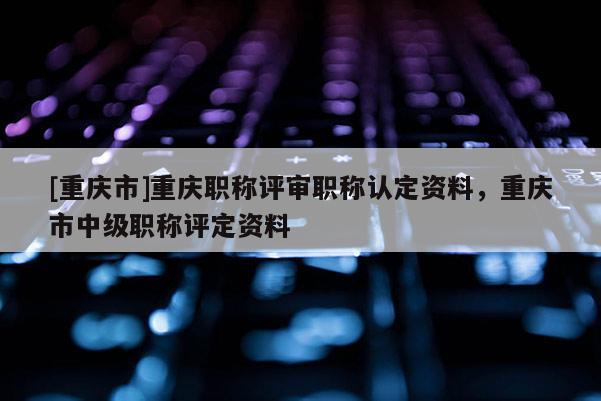 [重慶市]重慶職稱評(píng)審職稱認(rèn)定資料，重慶市中級(jí)職稱評(píng)定資料