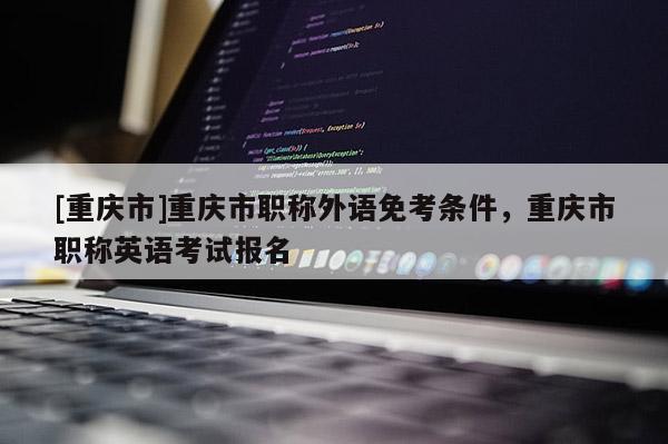 [重慶市]重慶市職稱外語(yǔ)免考條件，重慶市職稱英語(yǔ)考試報(bào)名