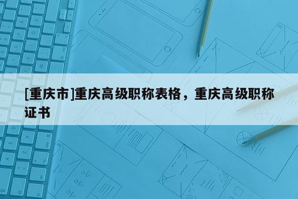 [重慶市]重慶高級(jí)職稱表格，重慶高級(jí)職稱證書