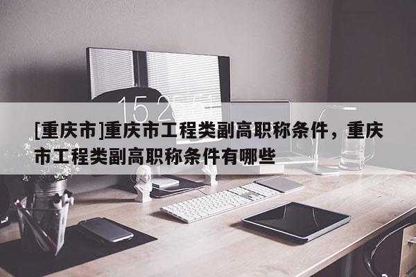 [重慶市]重慶市工程類副高職稱條件，重慶市工程類副高職稱條件有哪些