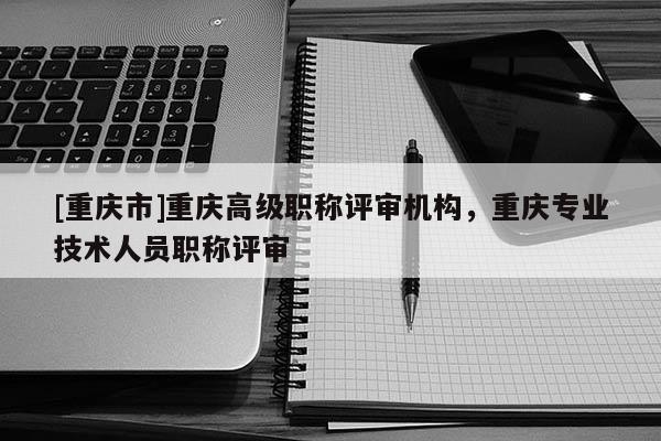 [重慶市]重慶高級職稱評審機構(gòu)，重慶專業(yè)技術(shù)人員職稱評審