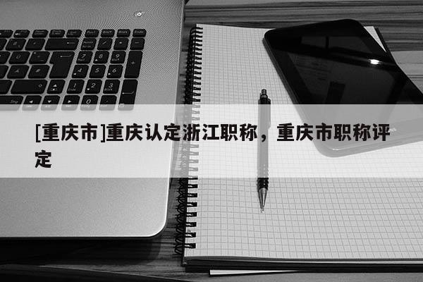 [重慶市]重慶認定浙江職稱，重慶市職稱評定