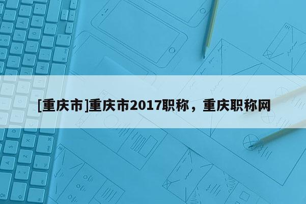 [重慶市]重慶市2017職稱，重慶職稱網