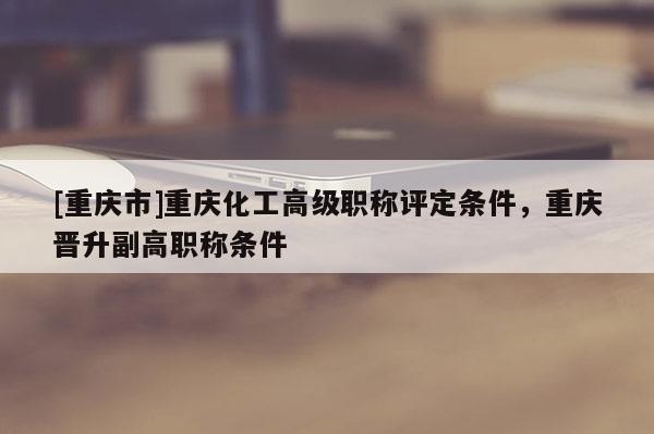 [重慶市]重慶化工高級(jí)職稱評(píng)定條件，重慶晉升副高職稱條件