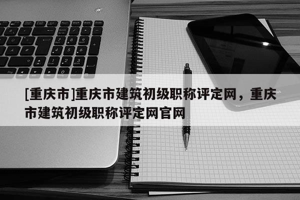 [重慶市]重慶市建筑初級(jí)職稱評(píng)定網(wǎng)，重慶市建筑初級(jí)職稱評(píng)定網(wǎng)官網(wǎng)